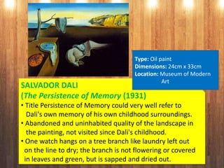 SALVADOR DALI
(The Persistence of Memory (1931)
• Title Persistence of Memory could very well refer to
Dali's own memory of his own childhood surroundings.
• Abandoned and uninhabited quality of the landscape in
the painting, not visited since Dali's childhood.
• One watch hangs on a tree branch like laundry left out
on the line to dry; the branch is not flowering or covered
in leaves and green, but is sapped and dried out.
Type: Oil paint
Dimensions: 24cm x 33cm
Location: Museum of Modern
Art
 