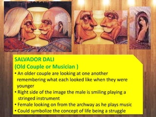 SALVADOR DALI
(Old Couple or Musician )
• An older couple are looking at one another
remembering what each looked like when they were
younger
• Right side of the image the male is smiling playing a
stringed instrument
• Female looking on from the archway as he plays music
• Could symbolize the concept of life being a struggle
 