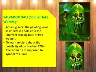 SALVADOR DALI (Soldier Take
Warning)
• At first glance, the painting looks
as if there is a soldier in the
forefront looking back at two
women.
• To warn soldiers about the
possibility of contracting STDs
• The women are supposed to
symbolize a skull
 