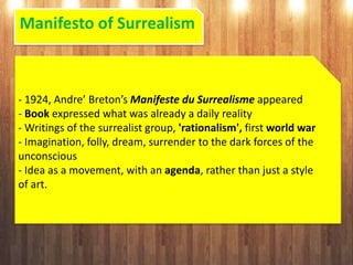 Manifesto of Surrealism
- 1924, Andre’ Breton’s Manifeste du Surrealisme appeared
- Book expressed what was already a daily reality
- Writings of the surrealist group, 'rationalism', first world war
- Imagination, folly, dream, surrender to the dark forces of the
unconscious
- Idea as a movement, with an agenda, rather than just a style
of art.
 