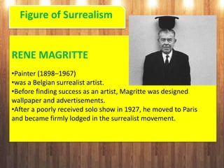 Figure of Surrealism
RENE MAGRITTE
•Painter (1898–1967)
•was a Belgian surrealist artist.
•Before finding success as an artist, Magritte was designed
wallpaper and advertisements.
•After a poorly received solo show in 1927, he moved to Paris
and became firmly lodged in the surrealist movement.
 
