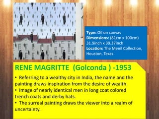 RENE MAGRITTE (Golconda ) -1953
• Referring to a wealthy city in India, the name and the
painting draws inspiration from the desire of wealth.
• Image of nearly identical men in long coat colored
trench coats and derby hats.
• The surreal painting draws the viewer into a realm of
uncertainty.
Type: Oil on canvas
Dimensions: (81cm x 100cm)
31.9inch x 39.37inch
Location: The Menil Collection,
Houston, Texas
 