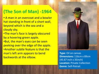 (The Son of Man) -1964
• A man in an overcoat and a bowler
hat standing in front of a short wall,
beyond which is the sea and a
cloudy sky.
•The man's face is largely obscured
by a hovering green apple.
•But, the man's eyes can be seen
peeking over the edge of the apple.
•Another subtle feature is that the
man's left arm appears to bend
backwards at the elbow.
Type: Oil on canvas
Dimensions: 116cm x 89cm
(45.67 inch x 35inch)
Location: Private Collection
Genre: Self-Potrait
 