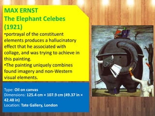 MAX ERNST
The Elephant Celebes
(1921)
•portrayal of the constituent
elements produces a hallucinatory
effect that he associated with
collage, and was trying to achieve in
this painting.
•The painting uniquely combines
found imagery and non-Western
visual elements.
Type: Oil on canvas
Dimensions: 125.4 cm × 107.9 cm (49.37 in ×
42.48 in)
Location: Tate Gallery, London
 