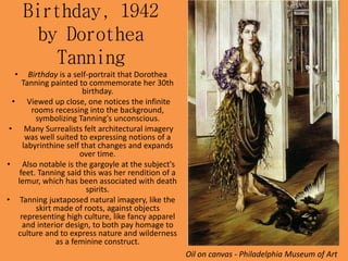 Birthday, 1942
by Dorothea
Tanning
• Birthday is a self-portrait that Dorothea
Tanning painted to commemorate her 30th
birthday.
• Viewed up close, one notices the infinite
rooms recessing into the background,
symbolizing Tanning's unconscious.
• Many Surrealists felt architectural imagery
was well suited to expressing notions of a
labyrinthine self that changes and expands
over time.
• Also notable is the gargoyle at the subject's
feet. Tanning said this was her rendition of a
lemur, which has been associated with death
spirits.
• Tanning juxtaposed natural imagery, like the
skirt made of roots, against objects
representing high culture, like fancy apparel
and interior design, to both pay homage to
culture and to express nature and wilderness
as a feminine construct.
Oil on canvas - Philadelphia Museum of Art
 