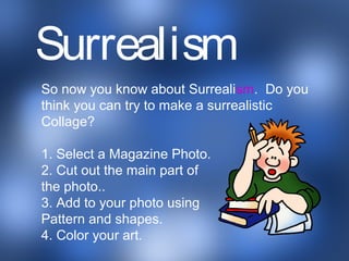 a
So now you know about Surrealism. Do you
think you can try to make a surrealistic
Collage?
1. Select a Magazine Photo.
2. Cut out the main part of
the photo..
3. Add to your photo using
Pattern and shapes.
4. Color your art.
Surrealism
 