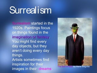Surrealism started in the
1920s. Paintings focus
on things found in the
imagination or fantasyimagination or fantasy..
You might find every
day objects, but they
aren’t doing every day
things.
Artists sometimes find
inspiration for their
images in their dreams.
The Son of Man by Rene Magritte
Surrealism
 