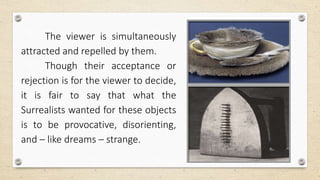 The viewer is simultaneously
attracted and repelled by them.
Though their acceptance or
rejection is for the viewer to decide,
it is fair to say that what the
Surrealists wanted for these objects
is to be provocative, disorienting,
and – like dreams – strange.
 