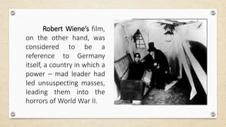 Robert Wiene’s film,
on the other hand, was
considered to be a
reference to Germany
itself, a country in which a
power – mad leader had
led unsuspecting masses,
leading them into the
horrors of World War II.
 