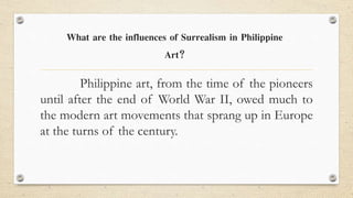 Philippine art, from the time of the pioneers
until after the end of World War II, owed much to
the modern art movements that sprang up in Europe
at the turns of the century.
What are the influences of Surrealism in Philippine
Art?
 