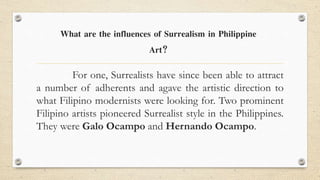 For one, Surrealists have since been able to attract
a number of adherents and agave the artistic direction to
what Filipino modernists were looking for. Two prominent
Filipino artists pioneered Surrealist style in the Philippines.
They were Galo Ocampo and Hernando Ocampo.
What are the influences of Surrealism in Philippine
Art?
 