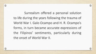 Surrealism offered a personal solution
to life during the years following the trauma of
World War I. Galo Ocampo and H. R. Ocampo’s
forms, in turn became accurate expressions of
the Filipinos’ sentiments, particularly during
the onset of World War II.
 