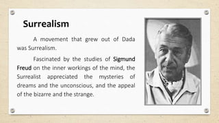 Surrealism
A movement that grew out of Dada
was Surrealism.
Fascinated by the studies of Sigmund
Freud on the inner workings of the mind, the
Surrealist appreciated the mysteries of
dreams and the unconscious, and the appeal
of the bizarre and the strange.
 