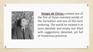 Giorgio de Chirico created one of
the first of those invented worlds of
the Surrealism and one of the most
enduring. The world he created is at
once desolate and empty but filled
with suggestions; deserted, yet full
of mysterious presence.
 