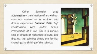 Other Surrealist used
automatism – the creation of art without
conscious control as in intuition and
dream experience. Salvador Dali’s Soft
Construction with Boiled Beans:
Premonition of a Civil War is a curious
kind of dream or nightmare picture. Like
dreams, the painting shows the familiar
changing and shifting of the subjects.
 