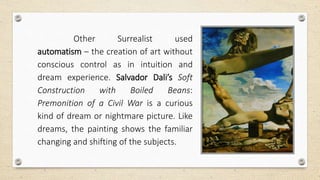 Other Surrealist used
automatism – the creation of art without
conscious control as in intuition and
dream experience. Salvador Dali’s Soft
Construction with Boiled Beans:
Premonition of a Civil War is a curious
kind of dream or nightmare picture. Like
dreams, the painting shows the familiar
changing and shifting of the subjects.
 