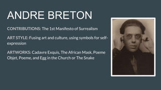 ANDRE BRETON
CONTRIBUTIONS: The 1st Manifesto of Surrealism
ART STYLE: Fusing art and culture, using symbols for self-
expression
ARTWORKS: Cadavre Exquis, The African Mask, Poeme
Objet, Poeme, and Egg in the Church or The Snake
 