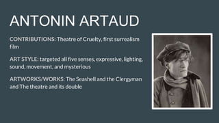 ANTONIN ARTAUD
CONTRIBUTIONS: Theatre of Cruelty, first surrealism
film
ART STYLE: targeted all five senses, expressive, lighting,
sound, movement, and mysterious
ARTWORKS/WORKS: The Seashell and the Clergyman
and The theatre and its double
 