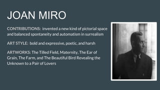 JOAN MIRO
CONTRIBUTIONS: invented a new kind of pictorial space
and balanced spontaneity and automatism in surrealism
ART STYLE: bold and expressive, poetic, and harsh
ARTWORKS: The Tilled Field, Maternity, The Ear of
Grain, The Farm, and The Beautiful Bird Revealing the
Unknown to a Pair of Lovers
 