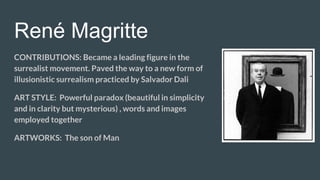 René Magritte
CONTRIBUTIONS: Became a leading figure in the
surrealist movement. Paved the way to a new form of
illusionistic surrealism practiced by Salvador Dali
ART STYLE: Powerful paradox (beautiful in simplicity
and in clarity but mysterious) , words and images
employed together
ARTWORKS: The son of Man
 