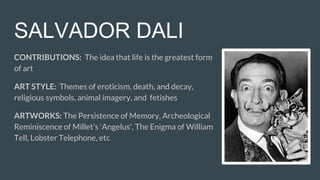 SALVADOR DALI
CONTRIBUTIONS: The idea that life is the greatest form
of art
ART STYLE: Themes of eroticism, death, and decay,
religious symbols, animal imagery, and fetishes
ARTWORKS: The Persistence of Memory, Archeological
Reminiscence of Millet's 'Angelus', The Enigma of William
Tell, Lobster Telephone, etc
 