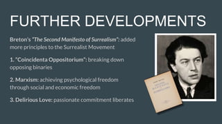 FURTHER DEVELOPMENTS
Breton’s “The Second Manifesto of Surrealism”: added
more principles to the Surrealist Movement
1. “Coincidenta Oppositorium”: breaking down
opposing binaries
2. Marxism: achieving psychological freedom
through social and economic freedom
3. Delirious Love: passionate commitment liberates
 