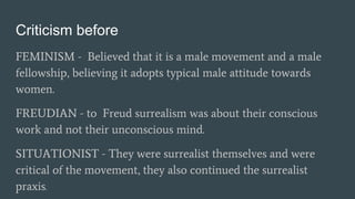 Criticism before
FEMINISM - Believed that it is a male movement and a male
fellowship, believing it adopts typical male attitude towards
women.
FREUDIAN - to Freud surrealism was about their conscious
work and not their unconscious mind.
SITUATIONIST - They were surrealist themselves and were
critical of the movement, they also continued the surrealist
praxis.
 