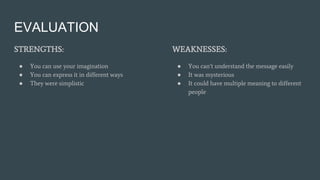 EVALUATION
STRENGTHS:
● You can use your imagination
● You can express it in different ways
● They were simplistic
WEAKNESSES:
● You can’t understand the message easily
● It was mysterious
● It could have multiple meaning to different
people
 