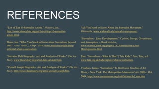 REFERENCES
“List of Top 10 Surrealist Artists.” History Lists,
http://www.historylists.org/art/list-of-top-10-surrealist-
artists.html.
Mann, Jon. “What You Need to Know about Surrealism, beyond
Dalí.” Artsy, Artsy, 23 Sept. 2016, www.artsy.net/article/artsy-
editorial-what-is-surrealism.
“Salvador Dalí Biography, Art, and Analysis of Works.” The Art
Story, www.theartstory.org/artist-dali-salvador.htm.
“Cornell Joseph Biography, Art, and Analysis of Works.” The Art
Story, http://www.theartstory.org/artist-cornell-joseph.htm.
“All You Need to Know About the Surrealist Movement.”
Widewalls, www.widewalls.ch/surrealist-movement/.
“Surrealism - Later Developments.” Carbon, Energy, Greenhouse,
and Atmosphere - JRank Articles,
www.science.jrank.org/pages/11373/Surrealism-Later-
Developments.html.
Tate. “Surrealism – What Is That? | Tate Kids.” Tate, Tate, n.d.
www.tate.org.uk/kids/explore/what-is/surrealism.
Voorhies, James. “Surrealism.” In Heilbrunn Timeline of Art
History. New York: The Metropolitan Museum of Art, 2000–, Oct.
2004, http://www.metmuseum.org/toah/hd/surr/hd_surr.htm
 