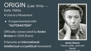 ORIGIN (Late 1910s →
Early 1920s)
A Literary Movement
● It experimented with
“AUTOMATISM”
Officially consecrated by Andre
Breton in 1924 (Paris)
It became an international,
intellectual and political movement
Andre Breton
French writer, poet and
fascist
 
