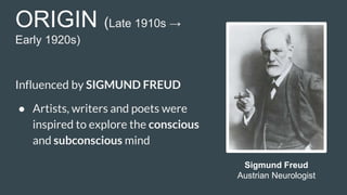 ORIGIN (Late 1910s →
Early 1920s)
Influenced by SIGMUND FREUD
● Artists, writers and poets were
inspired to explore the conscious
and subconscious mind
Sigmund Freud
Austrian Neurologist
 