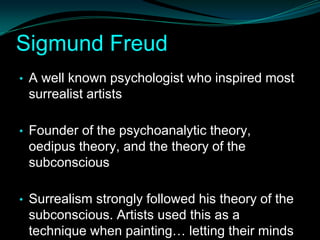 Sigmund Freud
• A well known psychologist who inspired most
 surrealist artists

• Founder of the psychoanalytic theory,
 oedipus theory, and the theory of the
 subconscious

• Surrealism strongly followed his theory of the
 subconscious. Artists used this as a
 technique when painting… letting their minds
 