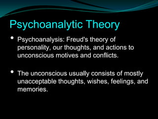 Psychoanalytic Theory
• Psychoanalysis: Freud's theory of
    personality, our thoughts, and actions to
    unconscious motives and conflicts.

•   The unconscious usually consists of mostly
    unacceptable thoughts, wishes, feelings, and
    memories.
 