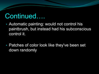Continued….
• Automatic painting: would not control his
 paintbrush, but instead had his subconscious
 control it.

• Patches of color look like they've been set
 down randomly
 