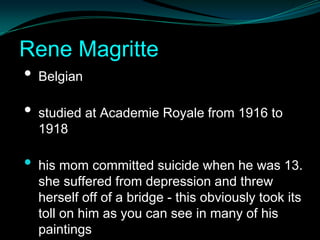 Rene Magritte
• Belgian
•   studied at Academie Royale from 1916 to
    1918

•   his mom committed suicide when he was 13.
    she suffered from depression and threw
    herself off of a bridge - this obviously took its
    toll on him as you can see in many of his
    paintings
 