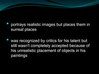 •   portrays realistic images but places them in
    surreal places

•   was recognized by critics for his talent but
    still wasn't completely accepted because of
    his unrealistic placement of objects in his
    paintings
 