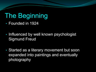 The Beginning
• Founded in 1924


• Influenced by well known psychologist
 Sigmund Freud

• Started as a literary movement but soon
 expanded into paintings and eventually
 photography
 