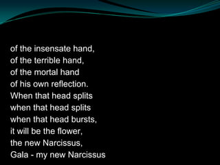of the insensate hand,
of the terrible hand,
of the mortal hand
of his own reflection.
When that head splits
when that head splits
when that head bursts,
it will be the flower,
the new Narcissus,
Gala - my new Narcissus
 