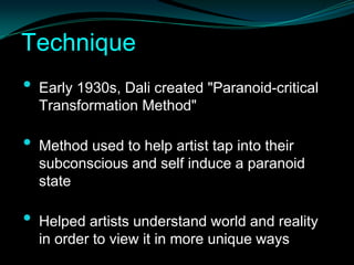 Technique
•   Early 1930s, Dali created "Paranoid-critical
    Transformation Method"

•   Method used to help artist tap into their
    subconscious and self induce a paranoid
    state

•   Helped artists understand world and reality
    in order to view it in more unique ways
 