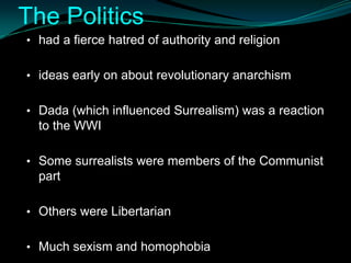 The Politics
• had a fierce hatred of authority and religion


• ideas early on about revolutionary anarchism


• Dada (which influenced Surrealism) was a reaction
  to the WWI

• Some surrealists were members of the Communist
  part

• Others were Libertarian


• Much sexism and homophobia
 