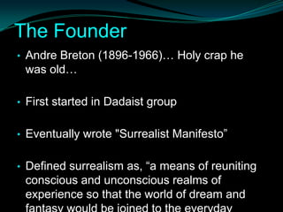 The Founder
• Andre Breton (1896-1966)… Holy crap he
 was old…

• First started in Dadaist group


• Eventually wrote "Surrealist Manifesto”


• Defined surrealism as, “a means of reuniting
 conscious and unconscious realms of
 experience so that the world of dream and
 