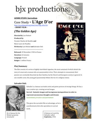  
            
           GENRE STUDY: Surrealism 

           Case Study ­ L’Age D’or 
           http://en.wikipedia.org/wiki/L%27Âge_d%27Or 
           ­ SHORT FILM ­ 

           (The Golden Age) 
           Directed by Luis Buñuel 
           Produced by  
           Vicomte Charles de Noailles and  
           Marie‐Laure de Noailles 
           Written by Luis Buñuel and Salvador Dali 
           ­­­­­­­­­­­­­­­­­­­­­­­­­­­­­­­­­­­­­­­­­­­­­­­­­­­­­­ 
           Released: 29 November 1930 in France 
           Duration: 63 minutes 
           Language: French 
           Budget: 1 million Francs 
            
           Plot/Summary 
           The film consists of a series of tightly interlinked vignettes, the most sustained of which details the 
           story of a man and a woman who are passionately in love. Their attempts to consummate their 
           passion are constantly thwarted, by their families, by the Church and bourgeois society in general. In 
           one notable scene, the young girl passionately fellates the toe of a religious statue. 
            
           Salvador Dali: 
                                  Salvador is a famous surrealist artist and paints pictures of strange things. He has a 
                                  very creative eye, creating surreal images.  
                                  Surreal ­ fantastic images and incongruous juxtapositions in order to 
                                  represent unconscious thoughts and dreams 
                                  wordnetweb.princeton.edu/perl/webwn 
                                   
                                  This gives the surrealist film an advantage, as he is 
                                  a professional artist who specializes in surreal 
                                  work.  
            
He is famous for his                                                 A famous art work by 
flicked‐up pointy                                                    Salvador called 
moustache                                                            Explosion, 1954 
 
