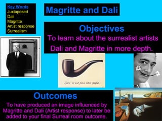 Key Words
Juxtaposed
Dali
Magritte
Artist response
Surrealism

Magritte and Dali
Objectives
To learn about the surrealist artists
Dali and Magritte in more depth.

Outcomes
To have produced an image influenced by
Magritte and Dali (Artist response) to later be
added to your final Surreal room outcome.

 