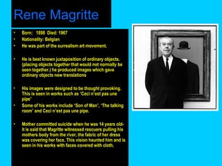Rene Magritte
•
•
•

Born: 1898 Died: 1967
Nationality: Belgian
He was part of the surrealism art movement.

•

He is best known juxtaposition of ordinary objects.
(placing objects together that would not normally be
seen together.) he produced images which gave
ordinary objects new translations

•

His images were designed to be thought provoking.
This is seen in works such as ‘Ceci n’est pas une
pipe’
Some of his works include ‘Son of Man’, ‘The talking
room’ and Ceci n’est pas une pipe.

•

•

Mother committed suicide when he was 14 years oldit is said that Magritte witnessed rescuers pulling his
mothers body from the river, the fabric of her dress
was covering her face. This vision haunted him and is
seen in his works with faces covered with cloth.

 