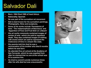 Salvador Dali
•
•
•
•
•

•

•

•

•

Born: 1904 Died:1989 of heart failure
Nationality: Spanish
He was part of the surrealism art movement
Dali is best known for his surrealism paintings,
Photographs, films and sculptures.
Some of his works include ‘Persistence of
time’, ‘The metamorphosis of Narcissus’ and
‘Apparition of Face and Fruit Dish on a Beach’
His art works commonly contained images of
armies of ants –which are said to represent
death. They also contained images of melting
soft clocks-which are said to represent the
irrelevance of time in a dream like state.
His parents told him that he was a
reincarnation of his brother who died 9 months
before he was born.
He attended fine art school at the Academy of
San Fernando, which he was expelled from
after he claimed that no one at the school was
fit to examine him.
He tried to commit suicide numerous times
after his wife died but was unsuccessful.

 