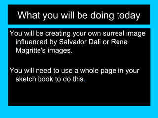 What you will be doing today
You will be creating your own surreal image
influenced by Salvador Dali or Rene
Magritte's images.
You will need to use a whole page in your
sketch book to do this.

 