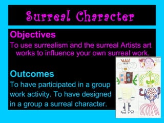 Surreal Character
Objectives
To use surrealism and the surreal Artists art
works to influence your own surreal work.

Outcomes
To have participated in a group
work activity. To have designed
in a group a surreal character.

 