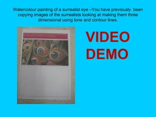 Watercolour painting of a surrealist eye –You have previously been
copying images of the surrealists looking at making them three
dimensional using tone and contour lines.

VIDEO
DEMO

 