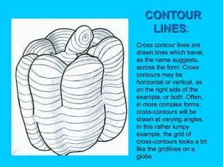 CONTOUR
LINES:
LINES
Cross contour lines are
drawn lines which travel,
as the name suggests,
across the form. Cross
contours may be
horizontal or vertical, as
on the right side of the
example, or both. Often,
in more complex forms,
cross-contours will be
drawn at varying angles.
In this rather lumpy
example, the grid of
cross-contours looks a bit
like the gridlines on a
globe

 