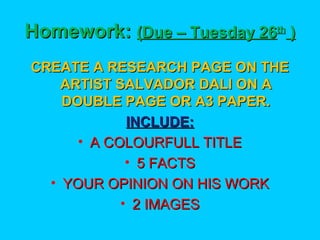 Homework: (Due – Tuesday 26th )
CREATE A RESEARCH PAGE ON THE
ARTIST SALVADOR DALI ON A
DOUBLE PAGE OR A3 PAPER.
INCLUDE:
• A COLOURFULL TITLE
• 5 FACTS
• YOUR OPINION ON HIS WORK
• 2 IMAGES

 